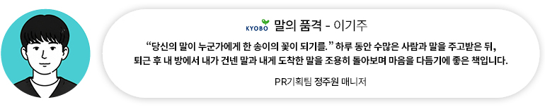[도서] 말의 품격 — 이기주 | PR기획팀 정주원 매니저 “당신의 말이 누군가에게 한 송이의 꽃이 되기를.” 하루 동안 수많은 사람과 말을 주고받은 뒤, 퇴근 후 내 방에서 내가 건넨 말과 내게 도착한 말을 조용히 돌아보며 마음을 다듬기에 좋은 책입니다.